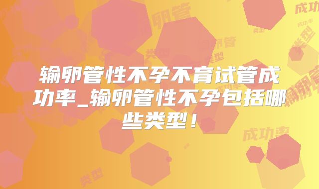 输卵管性不孕不育试管成功率_输卵管性不孕包括哪些类型！