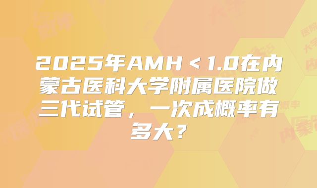 2025年AMH＜1.0在内蒙古医科大学附属医院做三代试管，一次成概率有多大？
