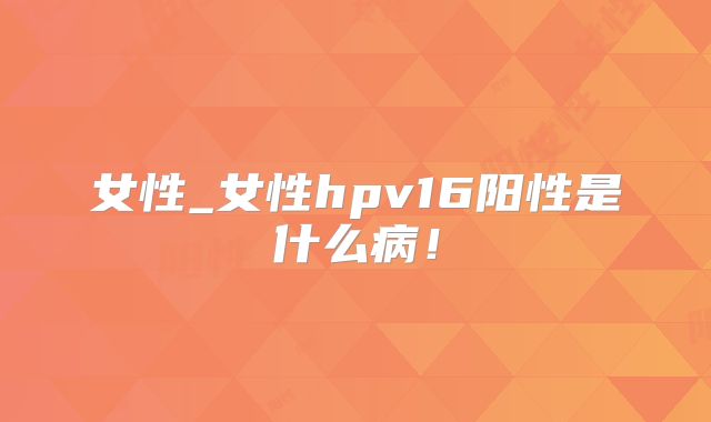 女性_女性hpv16阳性是什么病!