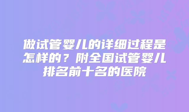 做试管婴儿的详细过程是怎样的?附全国试管婴儿排名前十名的医院
