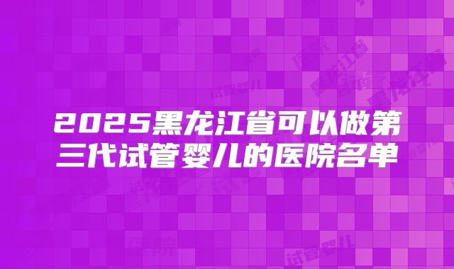 2025黑龙江省可以做第三代试管婴儿的医院名单