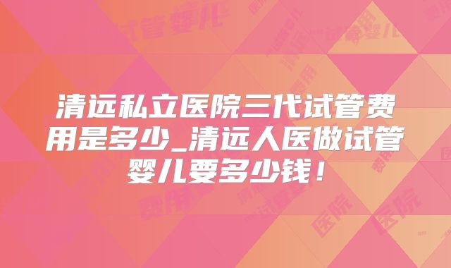 清远私立医院三代试管费用是多少_清远人医做试管婴儿要多少钱!