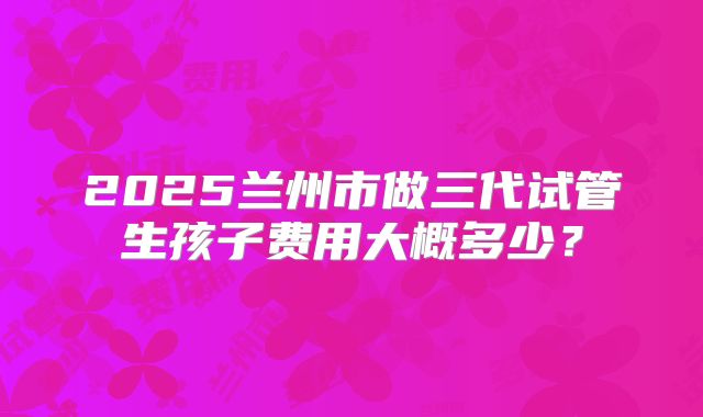 2025兰州市做三代试管生孩子费用大概多少？