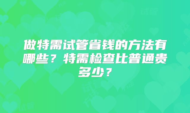 做特需试管省钱的方法有哪些？特需检查比普通贵多少？