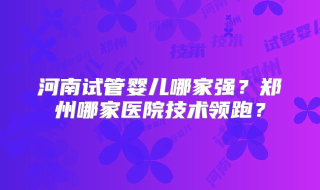 河南试管婴儿哪家强？郑州哪家医院技术领跑？