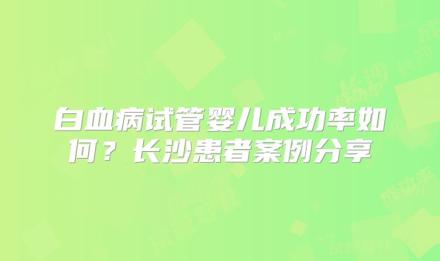 白血病试管婴儿成功率如何？长沙患者案例分享