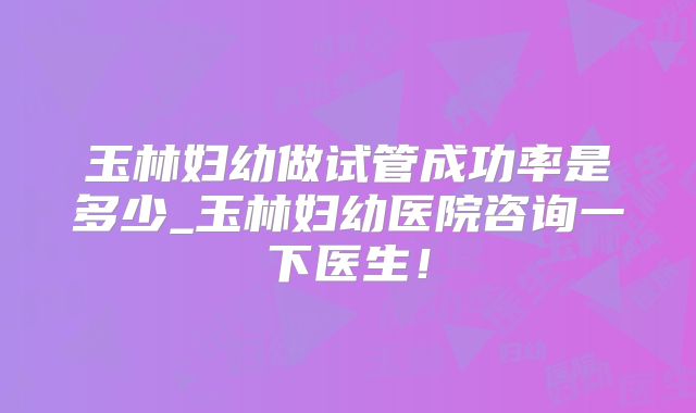 玉林妇幼做试管成功率是多少_玉林妇幼医院咨询一下医生！