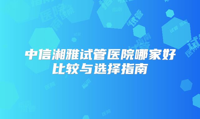 中信湘雅试管医院哪家好比较与选择指南