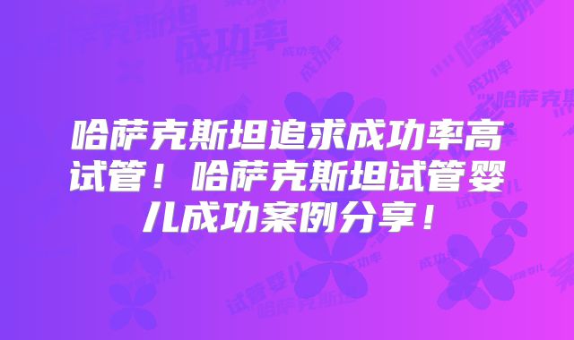 哈萨克斯坦追求成功率高试管！哈萨克斯坦试管婴儿成功案例分享！