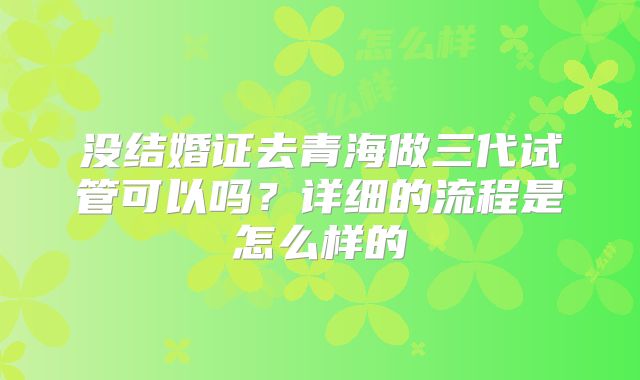 没结婚证去青海做三代试管可以吗？详细的流程是怎么样的