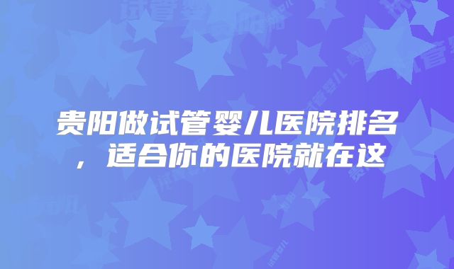 贵阳做试管婴儿医院排名，适合你的医院就在这