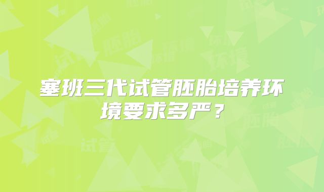 塞班三代试管胚胎培养环境要求多严？