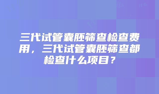 三代试管囊胚筛查检查费用,三代试管囊胚筛查都检查什么项目?