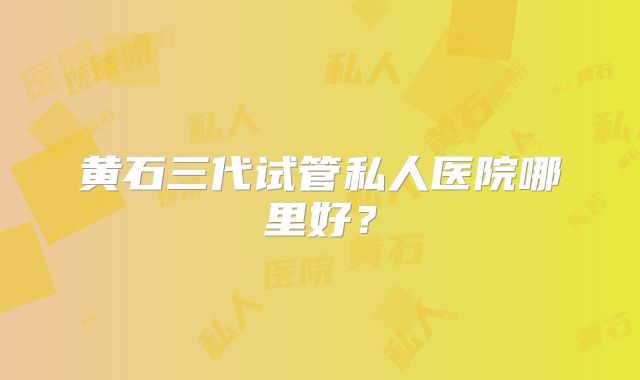 黄石三代试管私人医院哪里好？