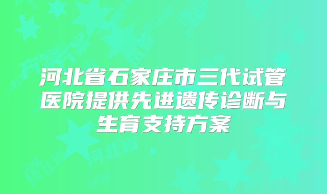 河北省石家庄市三代试管医院提供先进遗传诊断与生育支持方案