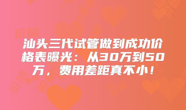 汕头三代试管做到成功价格表曝光:从30万到50万,费用差距真不小!