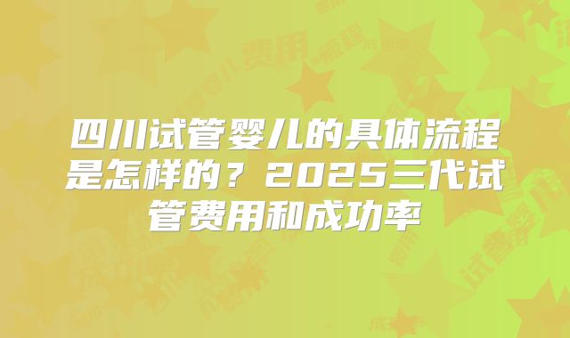 四川试管婴儿的具体流程是怎样的？2025三代试管费用和成功率