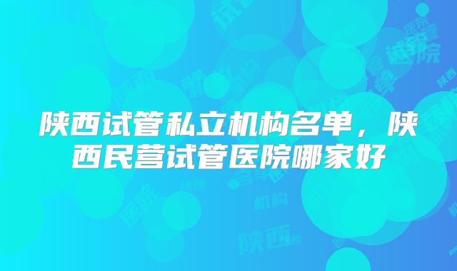 陕西试管私立机构名单,陕西民营试管医院哪家好