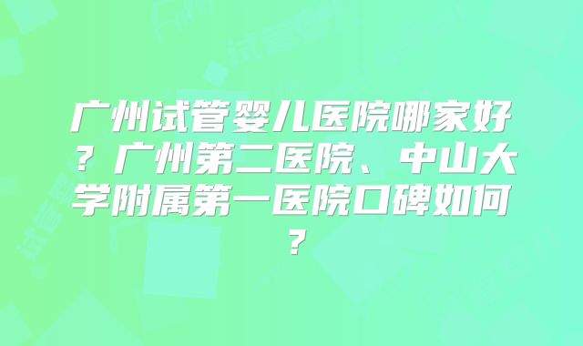 广州试管婴儿医院哪家好？广州第二医院、中山大学附属第一医院口碑如何？