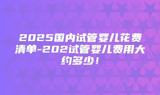 2025国内试管婴儿花费清单-202试管婴儿费用大约多少！