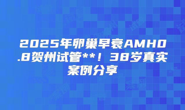 2025年卵巢早衰AMH0.8贺州试管**！38岁真实案例分享
