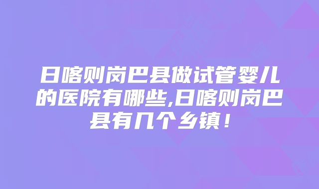 日喀则岗巴县做试管婴儿的医院有哪些,日喀则岗巴县有几个乡镇！