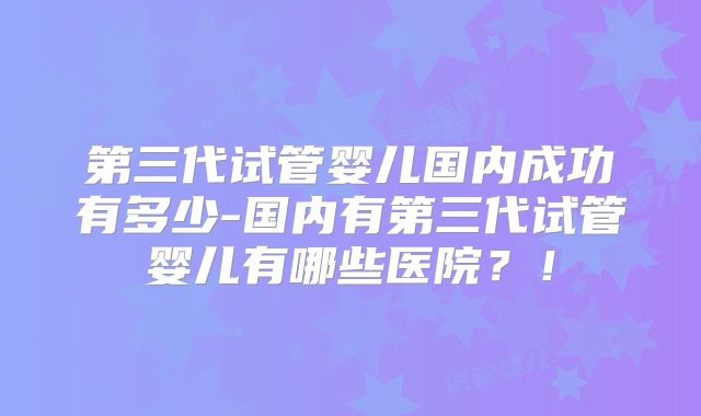 第三代试管婴儿国内成功有多少-国内有第三代试管婴儿有哪些医院？！