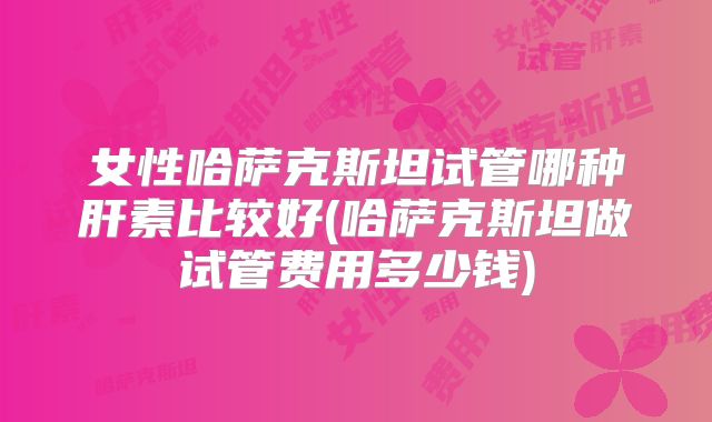 女性哈萨克斯坦试管哪种肝素比较好(哈萨克斯坦做试管费用多少钱)