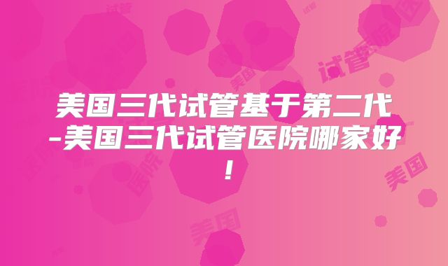 美国三代试管基于第二代-美国三代试管医院哪家好！