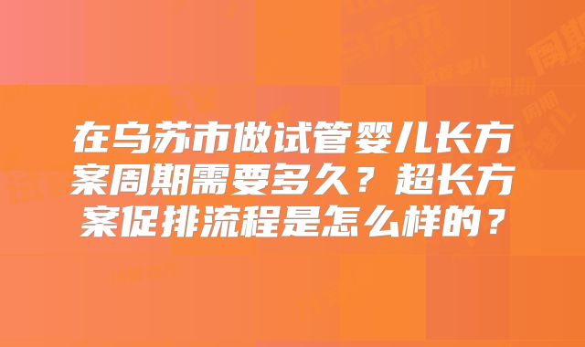在乌苏市做试管婴儿长方案周期需要多久？超长方案促排流程是怎么样的？