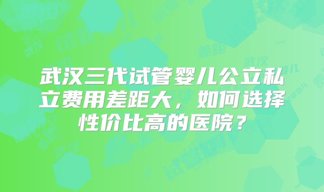 武汉三代试管婴儿公立私立费用差距大，如何选择性价比高的医院？