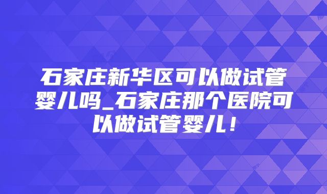 石家庄新华区可以做试管婴儿吗_石家庄那个医院可以做试管婴儿！