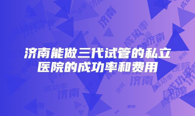 济南能做三代试管的私立医院的成功率和费用