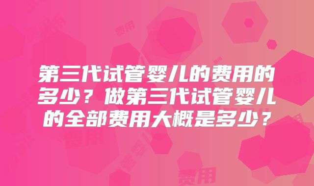 第三代试管婴儿的费用的多少？做第三代试管婴儿的全部费用大概是多少？