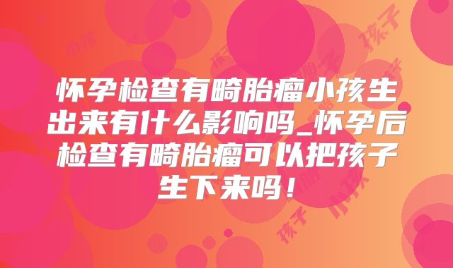 怀孕检查有畸胎瘤小孩生出来有什么影响吗_怀孕后检查有畸胎瘤可以把孩子生下来吗！