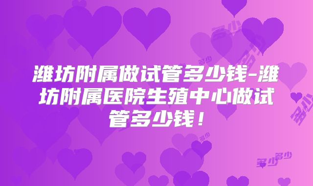 潍坊附属做试管多少钱-潍坊附属医院生殖中心做试管多少钱!
