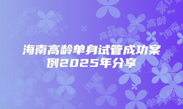 海南高龄单身试管成功案例2025年分享