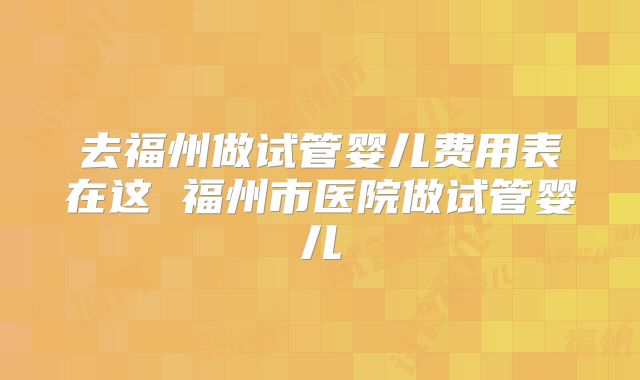 去福州做试管婴儿费用表在这 福州市医院做试管婴儿