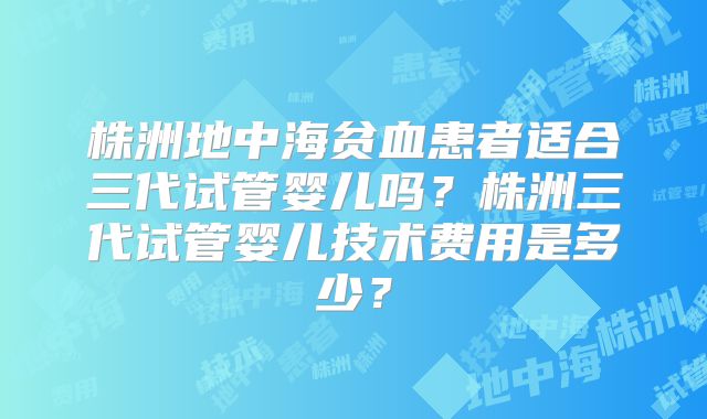 株洲地中海贫血患者适合三代试管婴儿吗？株洲三代试管婴儿技术费用是多少？