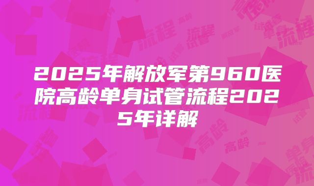 2025年解放军第960医院高龄单身试管流程2025年详解