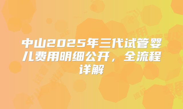 中山2025年三代试管婴儿费用明细公开,全流程详解