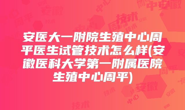 安医大一附院生殖中心周平医生试管技术怎么样(安徽医科大学第一附属医院生殖中心周平)