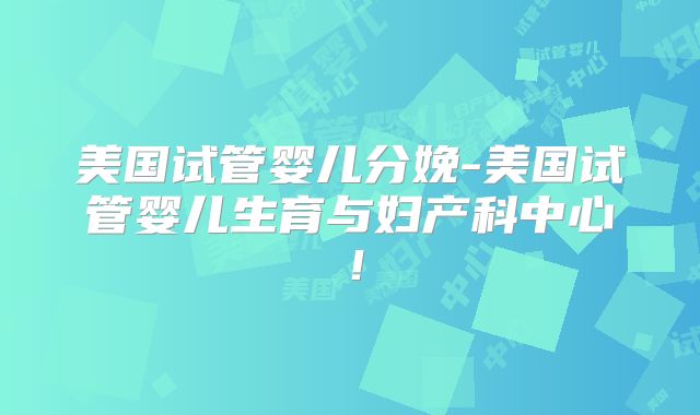 美国试管婴儿分娩-美国试管婴儿生育与妇产科中心！