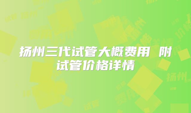 扬州三代试管大概费用 附试管价格详情