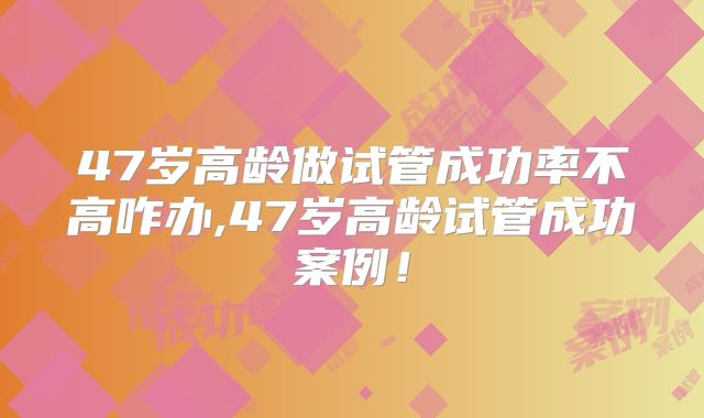 47岁高龄做试管成功率不高咋办,47岁高龄试管成功案例!