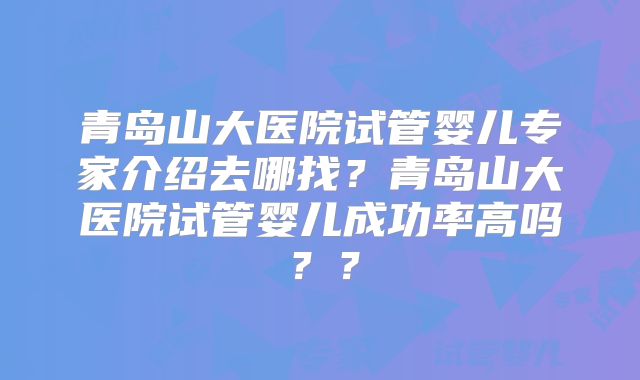 青岛山大医院试管婴儿专家介绍去哪找？青岛山大医院试管婴儿成功率高吗？？