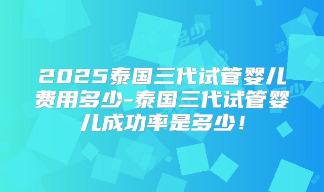 2025泰国三代试管婴儿费用多少-泰国三代试管婴儿成功率是多少！