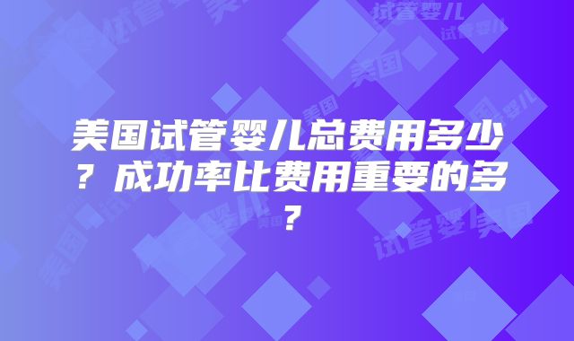 美国试管婴儿总费用多少？成功率比费用重要的多？