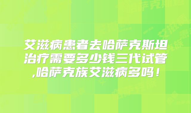 艾滋病患者去哈萨克斯坦治疗需要多少钱三代试管,哈萨克族艾滋病多吗！