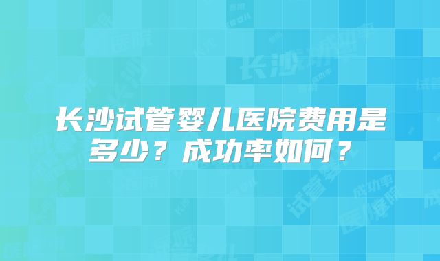 长沙试管婴儿医院费用是多少？成功率如何？